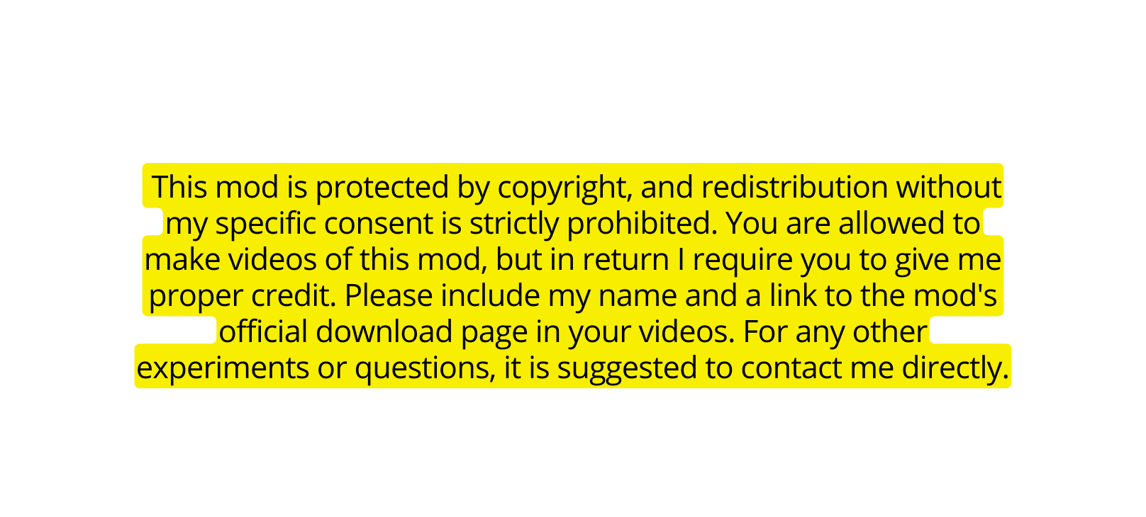 This mod is protected by copyright and redistribution without my specific consent is strictly prohibited You are allowed to make videos of this mod but in return I require you to give me proper credit Please include my name and a link to the mod s official download page in your videos For any other experiments or questions it is suggested to contact me directly